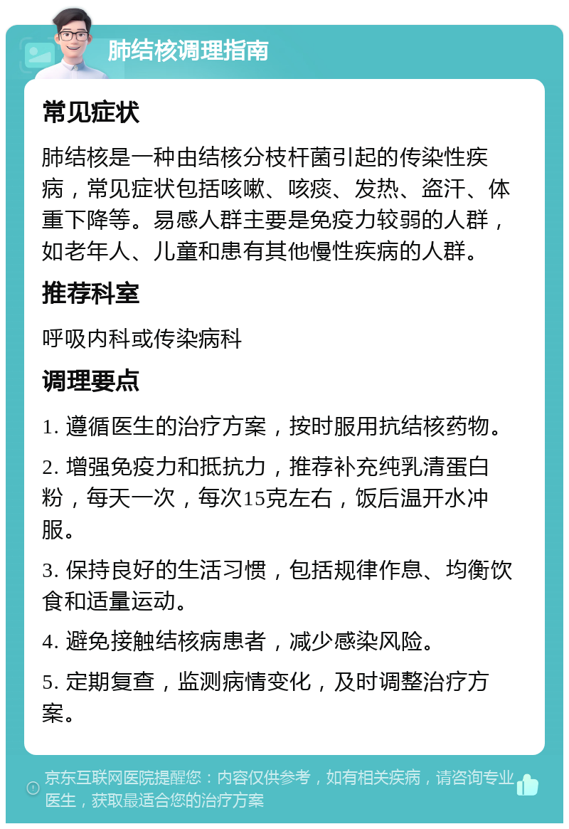 肺结核调理指南 常见症状 肺结核是一种由结核分枝杆菌引起的传染性疾病，常见症状包括咳嗽、咳痰、发热、盗汗、体重下降等。易感人群主要是免疫力较弱的人群，如老年人、儿童和患有其他慢性疾病的人群。 推荐科室 呼吸内科或传染病科 调理要点 1. 遵循医生的治疗方案，按时服用抗结核药物。 2. 增强免疫力和抵抗力，推荐补充纯乳清蛋白粉，每天一次，每次15克左右，饭后温开水冲服。 3. 保持良好的生活习惯，包括规律作息、均衡饮食和适量运动。 4. 避免接触结核病患者，减少感染风险。 5. 定期复查，监测病情变化，及时调整治疗方案。