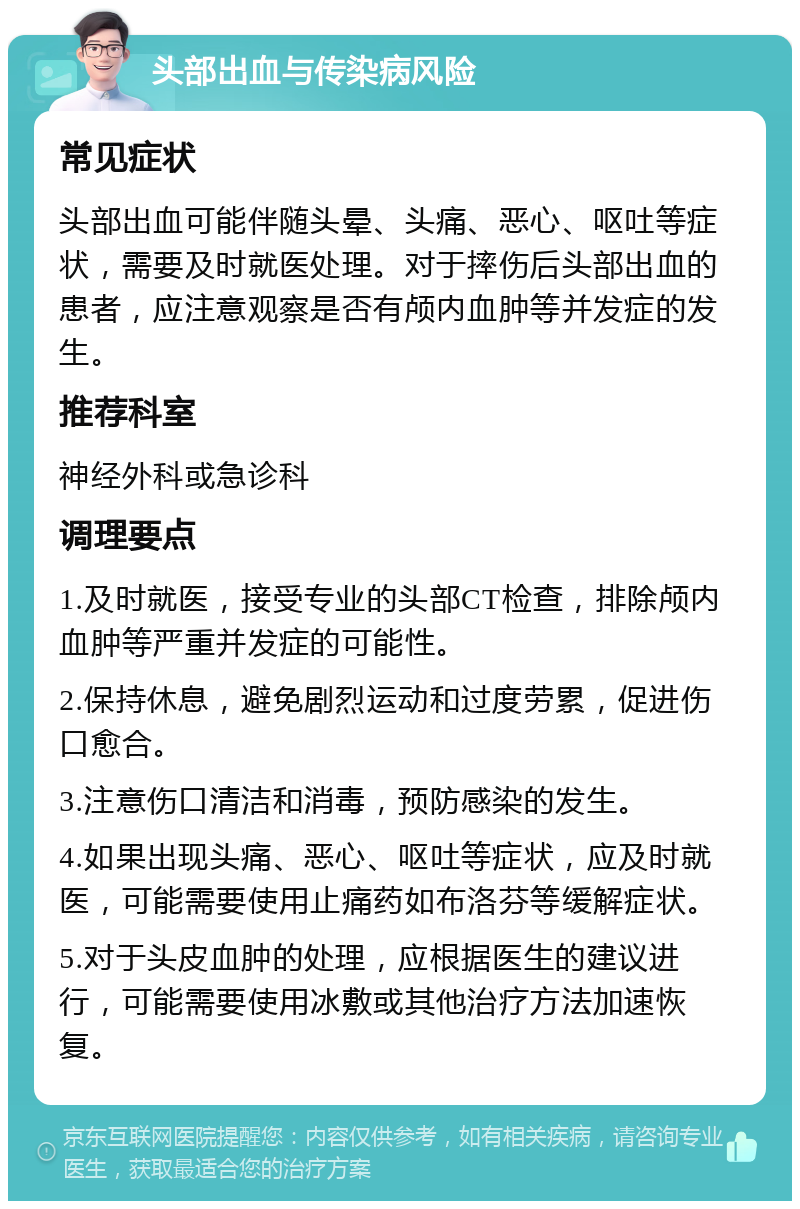 头部出血与传染病风险 常见症状 头部出血可能伴随头晕、头痛、恶心、呕吐等症状，需要及时就医处理。对于摔伤后头部出血的患者，应注意观察是否有颅内血肿等并发症的发生。 推荐科室 神经外科或急诊科 调理要点 1.及时就医，接受专业的头部CT检查，排除颅内血肿等严重并发症的可能性。 2.保持休息，避免剧烈运动和过度劳累，促进伤口愈合。 3.注意伤口清洁和消毒，预防感染的发生。 4.如果出现头痛、恶心、呕吐等症状，应及时就医，可能需要使用止痛药如布洛芬等缓解症状。 5.对于头皮血肿的处理，应根据医生的建议进行，可能需要使用冰敷或其他治疗方法加速恢复。