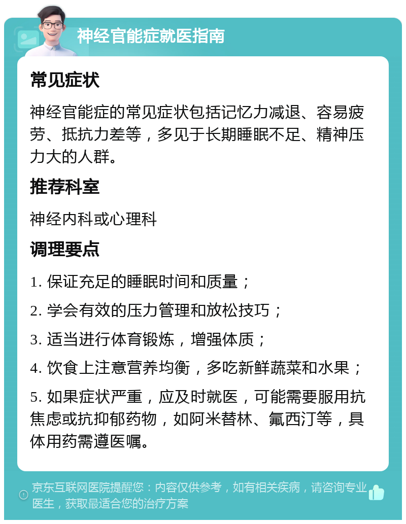 神经官能症就医指南 常见症状 神经官能症的常见症状包括记忆力减退、容易疲劳、抵抗力差等，多见于长期睡眠不足、精神压力大的人群。 推荐科室 神经内科或心理科 调理要点 1. 保证充足的睡眠时间和质量； 2. 学会有效的压力管理和放松技巧； 3. 适当进行体育锻炼，增强体质； 4. 饮食上注意营养均衡，多吃新鲜蔬菜和水果； 5. 如果症状严重，应及时就医，可能需要服用抗焦虑或抗抑郁药物，如阿米替林、氟西汀等，具体用药需遵医嘱。