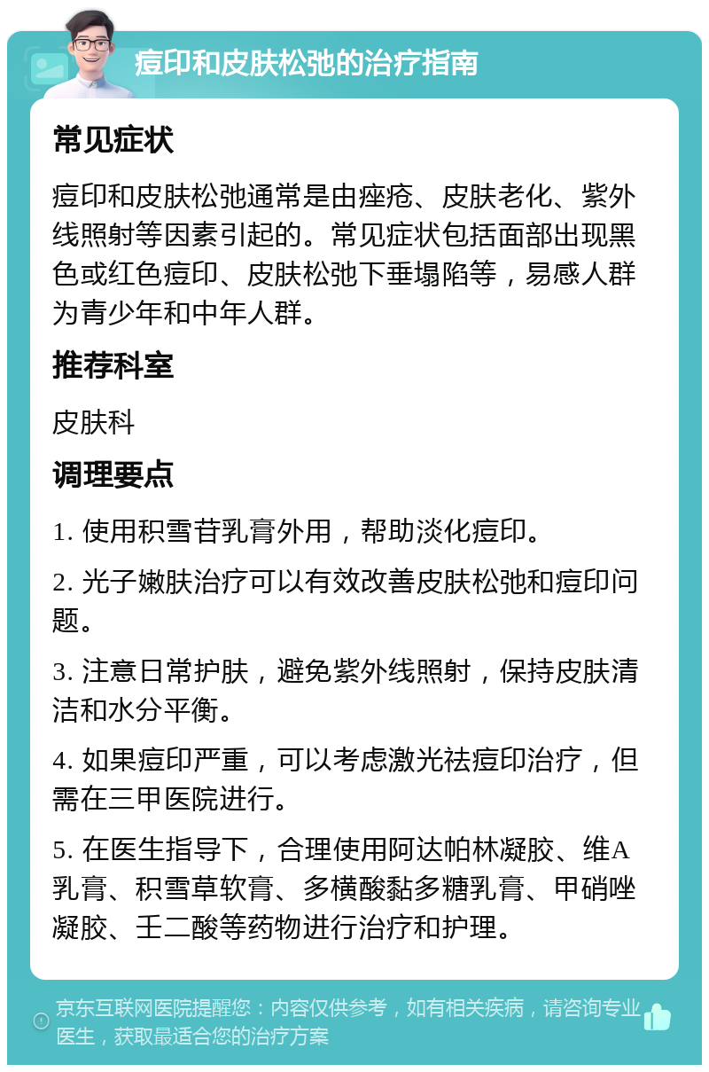 痘印和皮肤松弛的治疗指南 常见症状 痘印和皮肤松弛通常是由痤疮、皮肤老化、紫外线照射等因素引起的。常见症状包括面部出现黑色或红色痘印、皮肤松弛下垂塌陷等，易感人群为青少年和中年人群。 推荐科室 皮肤科 调理要点 1. 使用积雪苷乳膏外用，帮助淡化痘印。 2. 光子嫩肤治疗可以有效改善皮肤松弛和痘印问题。 3. 注意日常护肤，避免紫外线照射，保持皮肤清洁和水分平衡。 4. 如果痘印严重，可以考虑激光祛痘印治疗，但需在三甲医院进行。 5. 在医生指导下，合理使用阿达帕林凝胶、维A乳膏、积雪草软膏、多横酸黏多糖乳膏、甲硝唑凝胶、壬二酸等药物进行治疗和护理。