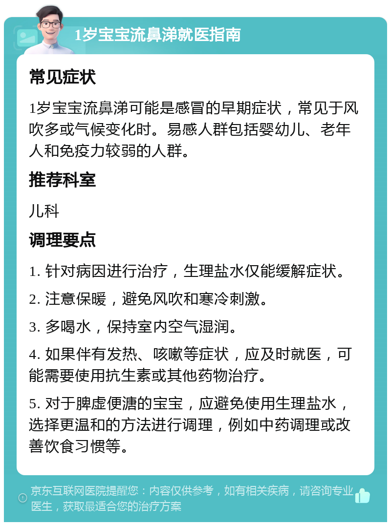 1岁宝宝流鼻涕就医指南 常见症状 1岁宝宝流鼻涕可能是感冒的早期症状，常见于风吹多或气候变化时。易感人群包括婴幼儿、老年人和免疫力较弱的人群。 推荐科室 儿科 调理要点 1. 针对病因进行治疗，生理盐水仅能缓解症状。 2. 注意保暖，避免风吹和寒冷刺激。 3. 多喝水，保持室内空气湿润。 4. 如果伴有发热、咳嗽等症状，应及时就医，可能需要使用抗生素或其他药物治疗。 5. 对于脾虚便溏的宝宝，应避免使用生理盐水，选择更温和的方法进行调理，例如中药调理或改善饮食习惯等。