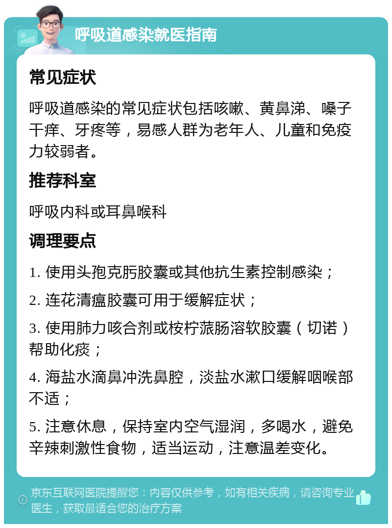 呼吸道感染就医指南 常见症状 呼吸道感染的常见症状包括咳嗽、黄鼻涕、嗓子干痒、牙疼等，易感人群为老年人、儿童和免疫力较弱者。 推荐科室 呼吸内科或耳鼻喉科 调理要点 1. 使用头孢克肟胶囊或其他抗生素控制感染； 2. 连花清瘟胶囊可用于缓解症状； 3. 使用肺力咳合剂或桉柠蒎肠溶软胶囊（切诺）帮助化痰； 4. 海盐水滴鼻冲洗鼻腔，淡盐水漱口缓解咽喉部不适； 5. 注意休息，保持室内空气湿润，多喝水，避免辛辣刺激性食物，适当运动，注意温差变化。