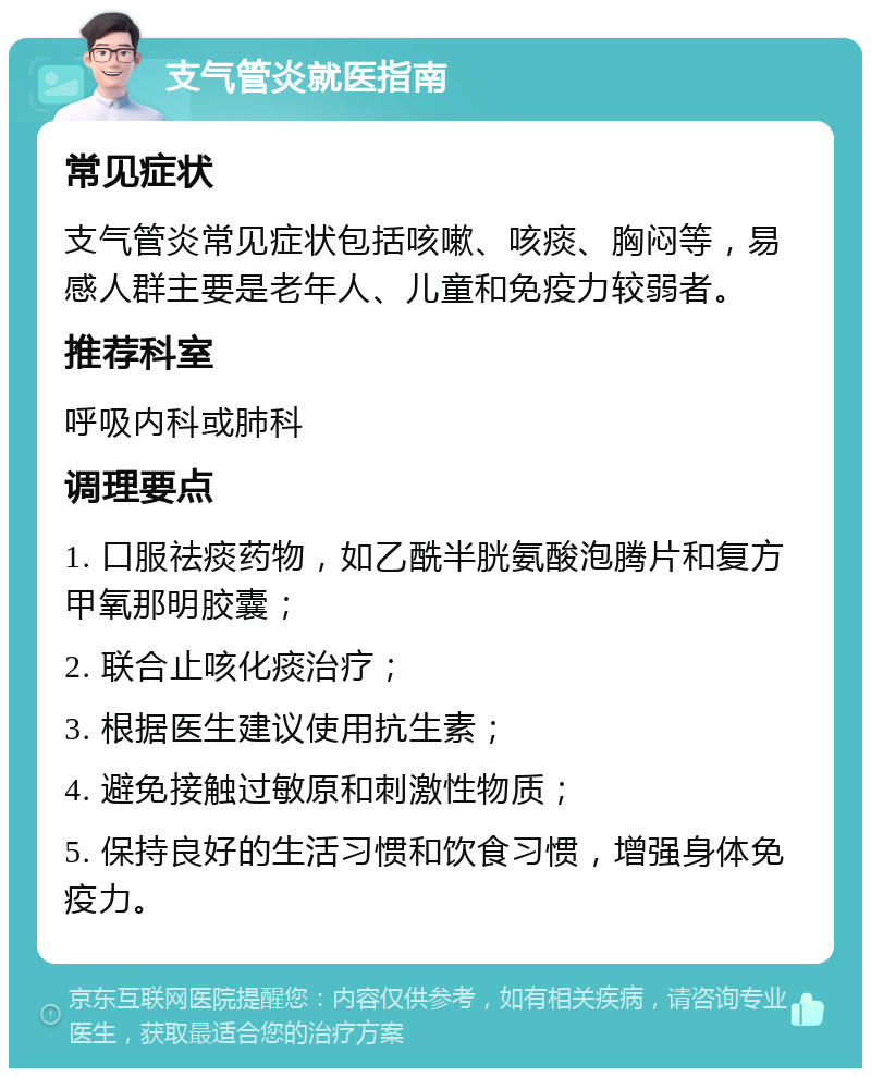 支气管炎就医指南 常见症状 支气管炎常见症状包括咳嗽、咳痰、胸闷等，易感人群主要是老年人、儿童和免疫力较弱者。 推荐科室 呼吸内科或肺科 调理要点 1. 口服祛痰药物，如乙酰半胱氨酸泡腾片和复方甲氧那明胶囊； 2. 联合止咳化痰治疗； 3. 根据医生建议使用抗生素； 4. 避免接触过敏原和刺激性物质； 5. 保持良好的生活习惯和饮食习惯，增强身体免疫力。