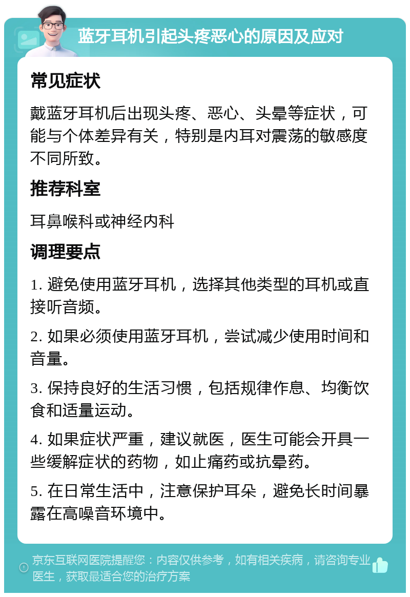 蓝牙耳机引起头疼恶心的原因及应对 常见症状 戴蓝牙耳机后出现头疼、恶心、头晕等症状，可能与个体差异有关，特别是内耳对震荡的敏感度不同所致。 推荐科室 耳鼻喉科或神经内科 调理要点 1. 避免使用蓝牙耳机，选择其他类型的耳机或直接听音频。 2. 如果必须使用蓝牙耳机，尝试减少使用时间和音量。 3. 保持良好的生活习惯，包括规律作息、均衡饮食和适量运动。 4. 如果症状严重，建议就医，医生可能会开具一些缓解症状的药物，如止痛药或抗晕药。 5. 在日常生活中，注意保护耳朵，避免长时间暴露在高噪音环境中。