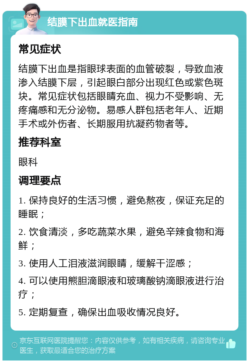 结膜下出血就医指南 常见症状 结膜下出血是指眼球表面的血管破裂，导致血液渗入结膜下层，引起眼白部分出现红色或紫色斑块。常见症状包括眼睛充血、视力不受影响、无疼痛感和无分泌物。易感人群包括老年人、近期手术或外伤者、长期服用抗凝药物者等。 推荐科室 眼科 调理要点 1. 保持良好的生活习惯，避免熬夜，保证充足的睡眠； 2. 饮食清淡，多吃蔬菜水果，避免辛辣食物和海鲜； 3. 使用人工泪液滋润眼睛，缓解干涩感； 4. 可以使用熊胆滴眼液和玻璃酸钠滴眼液进行治疗； 5. 定期复查，确保出血吸收情况良好。