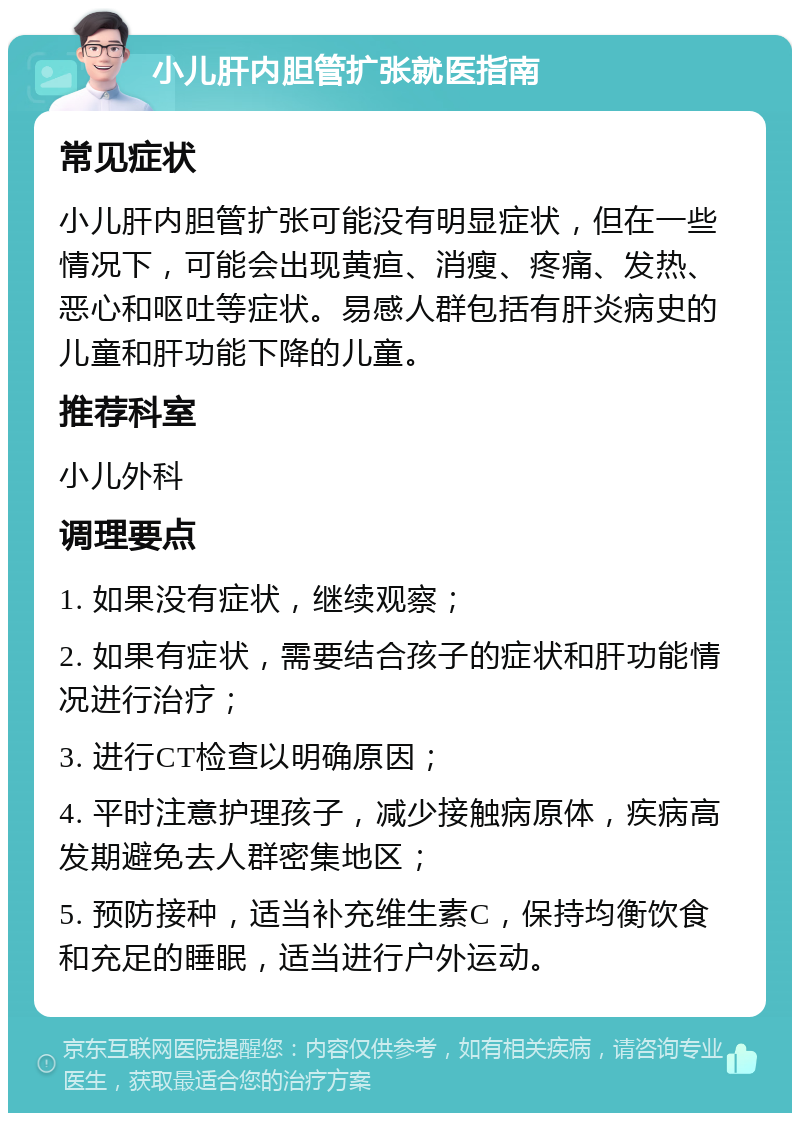 小儿肝内胆管扩张就医指南 常见症状 小儿肝内胆管扩张可能没有明显症状，但在一些情况下，可能会出现黄疸、消瘦、疼痛、发热、恶心和呕吐等症状。易感人群包括有肝炎病史的儿童和肝功能下降的儿童。 推荐科室 小儿外科 调理要点 1. 如果没有症状，继续观察； 2. 如果有症状，需要结合孩子的症状和肝功能情况进行治疗； 3. 进行CT检查以明确原因； 4. 平时注意护理孩子，减少接触病原体，疾病高发期避免去人群密集地区； 5. 预防接种，适当补充维生素C，保持均衡饮食和充足的睡眠，适当进行户外运动。