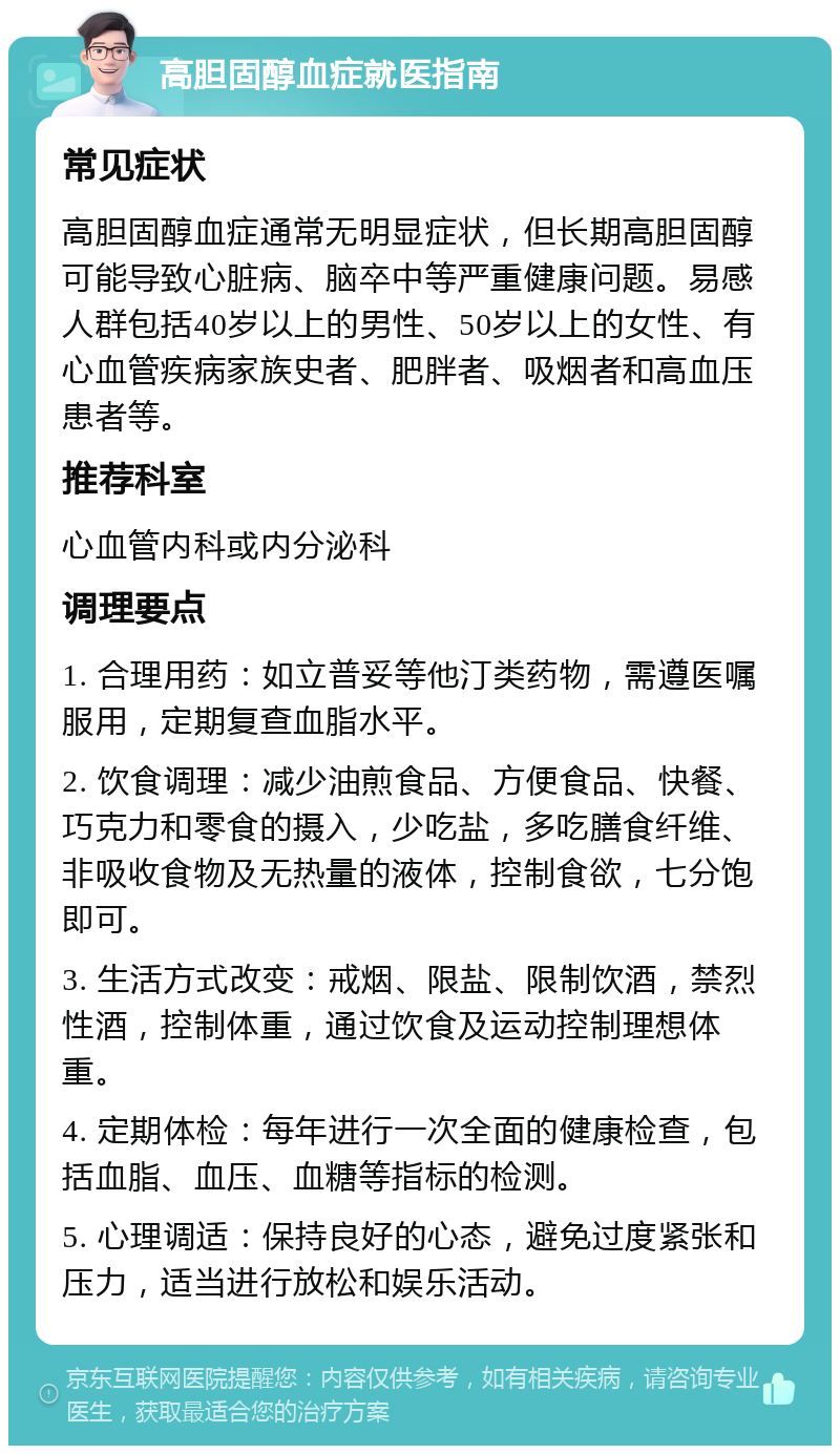 高胆固醇血症就医指南 常见症状 高胆固醇血症通常无明显症状，但长期高胆固醇可能导致心脏病、脑卒中等严重健康问题。易感人群包括40岁以上的男性、50岁以上的女性、有心血管疾病家族史者、肥胖者、吸烟者和高血压患者等。 推荐科室 心血管内科或内分泌科 调理要点 1. 合理用药：如立普妥等他汀类药物，需遵医嘱服用，定期复查血脂水平。 2. 饮食调理：减少油煎食品、方便食品、快餐、巧克力和零食的摄入，少吃盐，多吃膳食纤维、非吸收食物及无热量的液体，控制食欲，七分饱即可。 3. 生活方式改变：戒烟、限盐、限制饮酒，禁烈性酒，控制体重，通过饮食及运动控制理想体重。 4. 定期体检：每年进行一次全面的健康检查，包括血脂、血压、血糖等指标的检测。 5. 心理调适：保持良好的心态，避免过度紧张和压力，适当进行放松和娱乐活动。