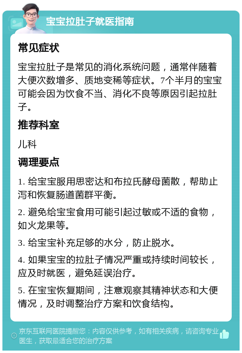 宝宝拉肚子就医指南 常见症状 宝宝拉肚子是常见的消化系统问题，通常伴随着大便次数增多、质地变稀等症状。7个半月的宝宝可能会因为饮食不当、消化不良等原因引起拉肚子。 推荐科室 儿科 调理要点 1. 给宝宝服用思密达和布拉氏酵母菌散，帮助止泻和恢复肠道菌群平衡。 2. 避免给宝宝食用可能引起过敏或不适的食物，如火龙果等。 3. 给宝宝补充足够的水分，防止脱水。 4. 如果宝宝的拉肚子情况严重或持续时间较长，应及时就医，避免延误治疗。 5. 在宝宝恢复期间，注意观察其精神状态和大便情况，及时调整治疗方案和饮食结构。