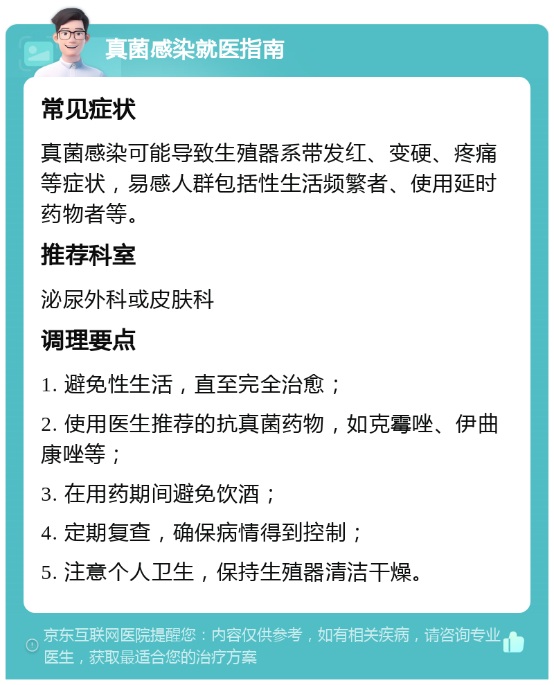 真菌感染就医指南 常见症状 真菌感染可能导致生殖器系带发红、变硬、疼痛等症状，易感人群包括性生活频繁者、使用延时药物者等。 推荐科室 泌尿外科或皮肤科 调理要点 1. 避免性生活，直至完全治愈； 2. 使用医生推荐的抗真菌药物，如克霉唑、伊曲康唑等； 3. 在用药期间避免饮酒； 4. 定期复查，确保病情得到控制； 5. 注意个人卫生，保持生殖器清洁干燥。