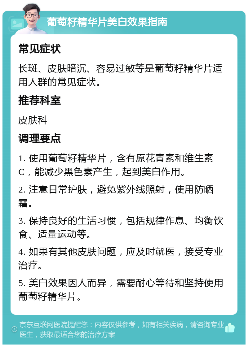 葡萄籽精华片美白效果指南 常见症状 长斑、皮肤暗沉、容易过敏等是葡萄籽精华片适用人群的常见症状。 推荐科室 皮肤科 调理要点 1. 使用葡萄籽精华片，含有原花青素和维生素C，能减少黑色素产生，起到美白作用。 2. 注意日常护肤，避免紫外线照射，使用防晒霜。 3. 保持良好的生活习惯，包括规律作息、均衡饮食、适量运动等。 4. 如果有其他皮肤问题，应及时就医，接受专业治疗。 5. 美白效果因人而异，需要耐心等待和坚持使用葡萄籽精华片。