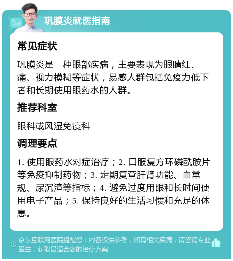 巩膜炎就医指南 常见症状 巩膜炎是一种眼部疾病，主要表现为眼睛红、痛、视力模糊等症状，易感人群包括免疫力低下者和长期使用眼药水的人群。 推荐科室 眼科或风湿免疫科 调理要点 1. 使用眼药水对症治疗；2. 口服复方环磷酰胺片等免疫抑制药物；3. 定期复查肝肾功能、血常规、尿沉渣等指标；4. 避免过度用眼和长时间使用电子产品；5. 保持良好的生活习惯和充足的休息。