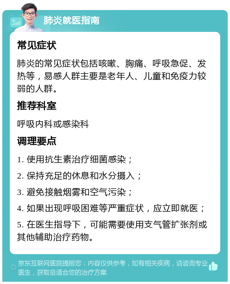 肺炎就医指南 常见症状 肺炎的常见症状包括咳嗽、胸痛、呼吸急促、发热等，易感人群主要是老年人、儿童和免疫力较弱的人群。 推荐科室 呼吸内科或感染科 调理要点 1. 使用抗生素治疗细菌感染； 2. 保持充足的休息和水分摄入； 3. 避免接触烟雾和空气污染； 4. 如果出现呼吸困难等严重症状，应立即就医； 5. 在医生指导下，可能需要使用支气管扩张剂或其他辅助治疗药物。