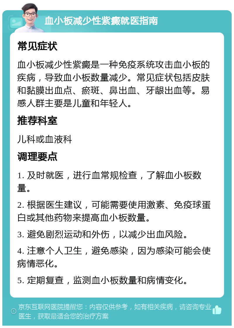 血小板减少性紫癜就医指南 常见症状 血小板减少性紫癜是一种免疫系统攻击血小板的疾病，导致血小板数量减少。常见症状包括皮肤和黏膜出血点、瘀斑、鼻出血、牙龈出血等。易感人群主要是儿童和年轻人。 推荐科室 儿科或血液科 调理要点 1. 及时就医，进行血常规检查，了解血小板数量。 2. 根据医生建议，可能需要使用激素、免疫球蛋白或其他药物来提高血小板数量。 3. 避免剧烈运动和外伤，以减少出血风险。 4. 注意个人卫生，避免感染，因为感染可能会使病情恶化。 5. 定期复查，监测血小板数量和病情变化。