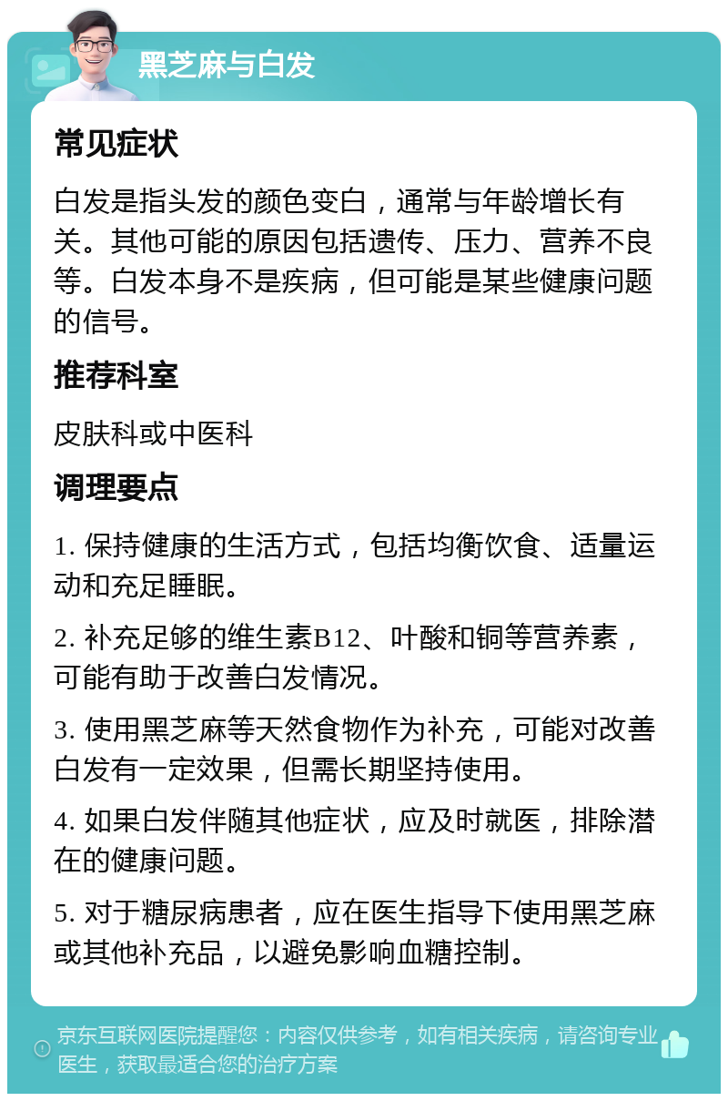 黑芝麻与白发 常见症状 白发是指头发的颜色变白，通常与年龄增长有关。其他可能的原因包括遗传、压力、营养不良等。白发本身不是疾病，但可能是某些健康问题的信号。 推荐科室 皮肤科或中医科 调理要点 1. 保持健康的生活方式，包括均衡饮食、适量运动和充足睡眠。 2. 补充足够的维生素B12、叶酸和铜等营养素，可能有助于改善白发情况。 3. 使用黑芝麻等天然食物作为补充，可能对改善白发有一定效果，但需长期坚持使用。 4. 如果白发伴随其他症状，应及时就医，排除潜在的健康问题。 5. 对于糖尿病患者，应在医生指导下使用黑芝麻或其他补充品，以避免影响血糖控制。