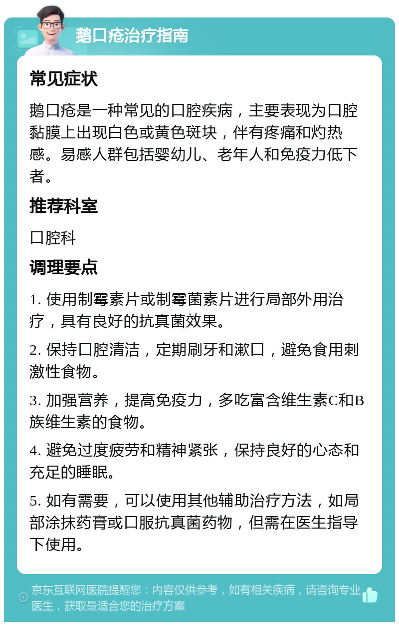 鹅口疮治疗指南 常见症状 鹅口疮是一种常见的口腔疾病，主要表现为口腔黏膜上出现白色或黄色斑块，伴有疼痛和灼热感。易感人群包括婴幼儿、老年人和免疫力低下者。 推荐科室 口腔科 调理要点 1. 使用制霉素片或制霉菌素片进行局部外用治疗，具有良好的抗真菌效果。 2. 保持口腔清洁，定期刷牙和漱口，避免食用刺激性食物。 3. 加强营养，提高免疫力，多吃富含维生素C和B族维生素的食物。 4. 避免过度疲劳和精神紧张，保持良好的心态和充足的睡眠。 5. 如有需要，可以使用其他辅助治疗方法，如局部涂抹药膏或口服抗真菌药物，但需在医生指导下使用。