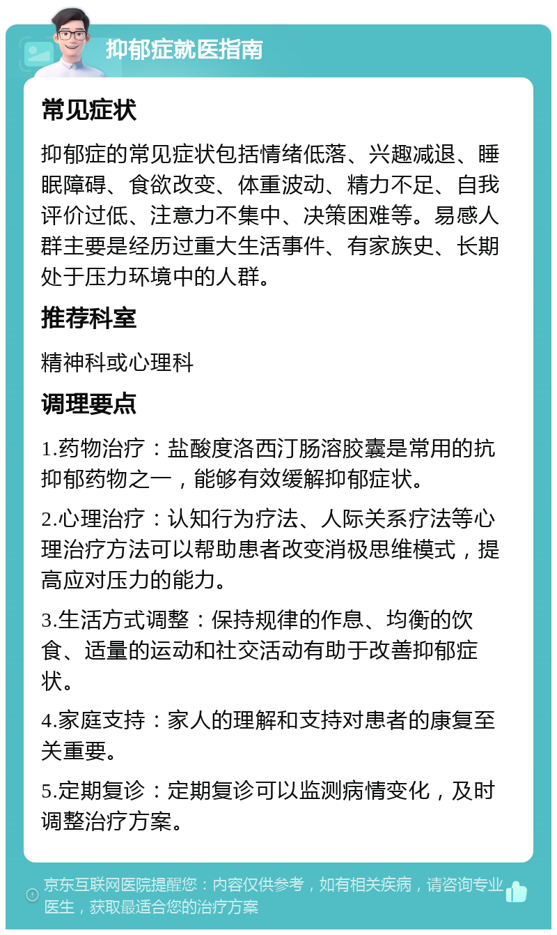 抑郁症就医指南 常见症状 抑郁症的常见症状包括情绪低落、兴趣减退、睡眠障碍、食欲改变、体重波动、精力不足、自我评价过低、注意力不集中、决策困难等。易感人群主要是经历过重大生活事件、有家族史、长期处于压力环境中的人群。 推荐科室 精神科或心理科 调理要点 1.药物治疗：盐酸度洛西汀肠溶胶囊是常用的抗抑郁药物之一，能够有效缓解抑郁症状。 2.心理治疗：认知行为疗法、人际关系疗法等心理治疗方法可以帮助患者改变消极思维模式，提高应对压力的能力。 3.生活方式调整：保持规律的作息、均衡的饮食、适量的运动和社交活动有助于改善抑郁症状。 4.家庭支持：家人的理解和支持对患者的康复至关重要。 5.定期复诊：定期复诊可以监测病情变化，及时调整治疗方案。