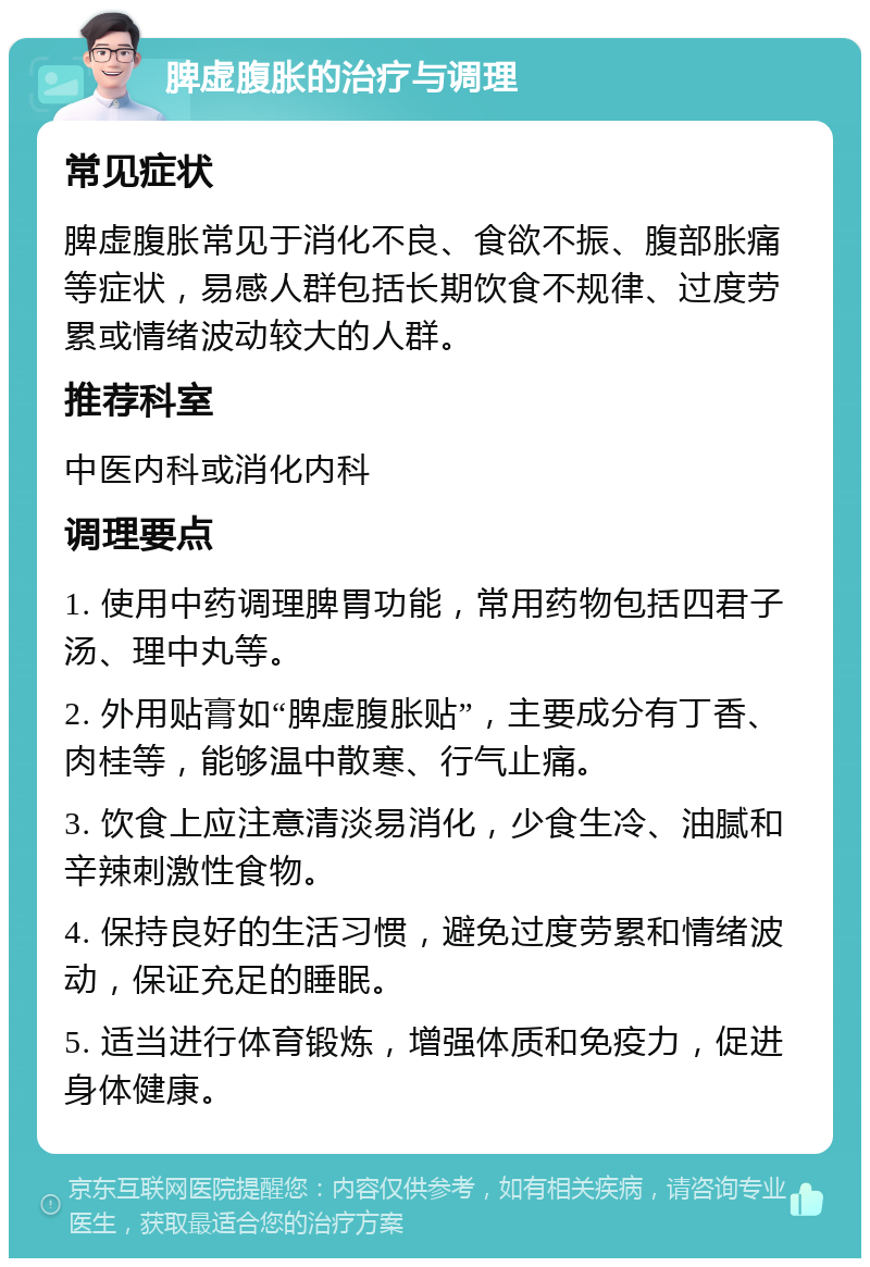 脾虚腹胀的治疗与调理 常见症状 脾虚腹胀常见于消化不良、食欲不振、腹部胀痛等症状，易感人群包括长期饮食不规律、过度劳累或情绪波动较大的人群。 推荐科室 中医内科或消化内科 调理要点 1. 使用中药调理脾胃功能，常用药物包括四君子汤、理中丸等。 2. 外用贴膏如“脾虚腹胀贴”，主要成分有丁香、肉桂等，能够温中散寒、行气止痛。 3. 饮食上应注意清淡易消化，少食生冷、油腻和辛辣刺激性食物。 4. 保持良好的生活习惯，避免过度劳累和情绪波动，保证充足的睡眠。 5. 适当进行体育锻炼，增强体质和免疫力，促进身体健康。