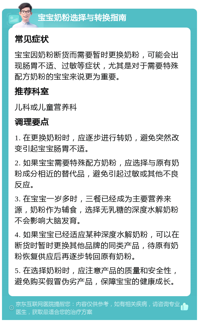 宝宝奶粉选择与转换指南 常见症状 宝宝因奶粉断货而需要暂时更换奶粉，可能会出现肠胃不适、过敏等症状，尤其是对于需要特殊配方奶粉的宝宝来说更为重要。 推荐科室 儿科或儿童营养科 调理要点 1. 在更换奶粉时，应逐步进行转奶，避免突然改变引起宝宝肠胃不适。 2. 如果宝宝需要特殊配方奶粉，应选择与原有奶粉成分相近的替代品，避免引起过敏或其他不良反应。 3. 在宝宝一岁多时，三餐已经成为主要营养来源，奶粉作为辅食，选择无乳糖的深度水解奶粉不会影响大脑发育。 4. 如果宝宝已经适应某种深度水解奶粉，可以在断货时暂时更换其他品牌的同类产品，待原有奶粉恢复供应后再逐步转回原有奶粉。 5. 在选择奶粉时，应注意产品的质量和安全性，避免购买假冒伪劣产品，保障宝宝的健康成长。