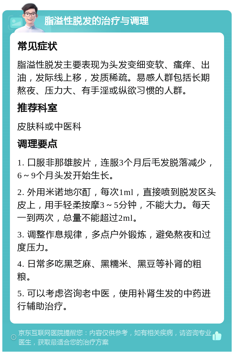 脂溢性脱发的治疗与调理 常见症状 脂溢性脱发主要表现为头发变细变软、瘙痒、出油，发际线上移，发质稀疏。易感人群包括长期熬夜、压力大、有手淫或纵欲习惯的人群。 推荐科室 皮肤科或中医科 调理要点 1. 口服非那雄胺片，连服3个月后毛发脱落减少，6～9个月头发开始生长。 2. 外用米诺地尔酊，每次1ml，直接喷到脱发区头皮上，用手轻柔按摩3～5分钟，不能大力。每天一到两次，总量不能超过2ml。 3. 调整作息规律，多点户外锻炼，避免熬夜和过度压力。 4. 日常多吃黑芝麻、黑糯米、黑豆等补肾的粗粮。 5. 可以考虑咨询老中医，使用补肾生发的中药进行辅助治疗。