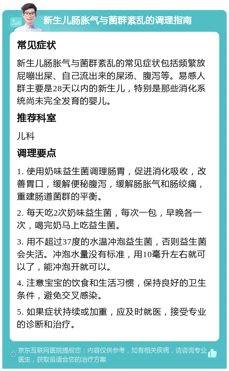 新生儿肠胀气与菌群紊乱的调理指南 常见症状 新生儿肠胀气与菌群紊乱的常见症状包括频繁放屁嘣出屎、自己流出来的屎汤、腹泻等。易感人群主要是28天以内的新生儿，特别是那些消化系统尚未完全发育的婴儿。 推荐科室 儿科 调理要点 1. 使用奶味益生菌调理肠胃，促进消化吸收，改善胃口，缓解便秘腹泻，缓解肠胀气和肠绞痛，重建肠道菌群的平衡。 2. 每天吃2次奶味益生菌，每次一包，早晚各一次，喝完奶马上吃益生菌。 3. 用不超过37度的水温冲泡益生菌，否则益生菌会失活。冲泡水量没有标准，用10毫升左右就可以了，能冲泡开就可以。 4. 注意宝宝的饮食和生活习惯，保持良好的卫生条件，避免交叉感染。 5. 如果症状持续或加重，应及时就医，接受专业的诊断和治疗。