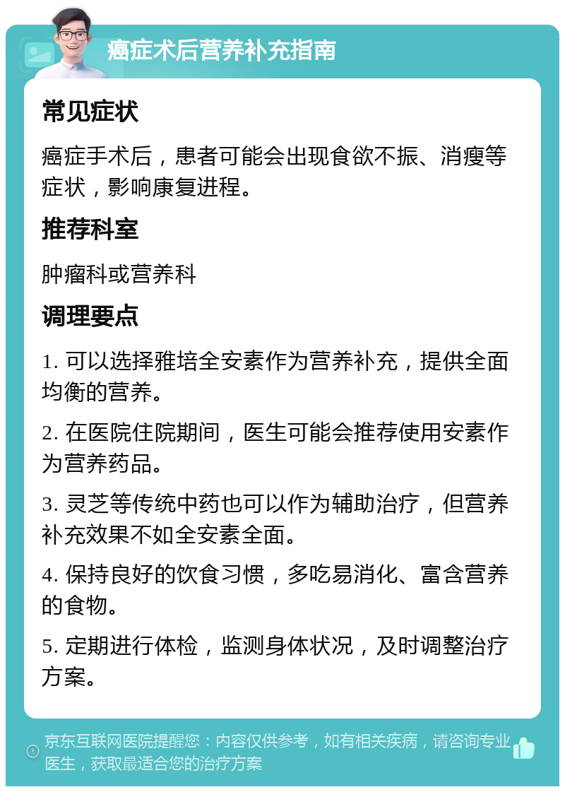 癌症术后营养补充指南 常见症状 癌症手术后，患者可能会出现食欲不振、消瘦等症状，影响康复进程。 推荐科室 肿瘤科或营养科 调理要点 1. 可以选择雅培全安素作为营养补充，提供全面均衡的营养。 2. 在医院住院期间，医生可能会推荐使用安素作为营养药品。 3. 灵芝等传统中药也可以作为辅助治疗，但营养补充效果不如全安素全面。 4. 保持良好的饮食习惯，多吃易消化、富含营养的食物。 5. 定期进行体检，监测身体状况，及时调整治疗方案。