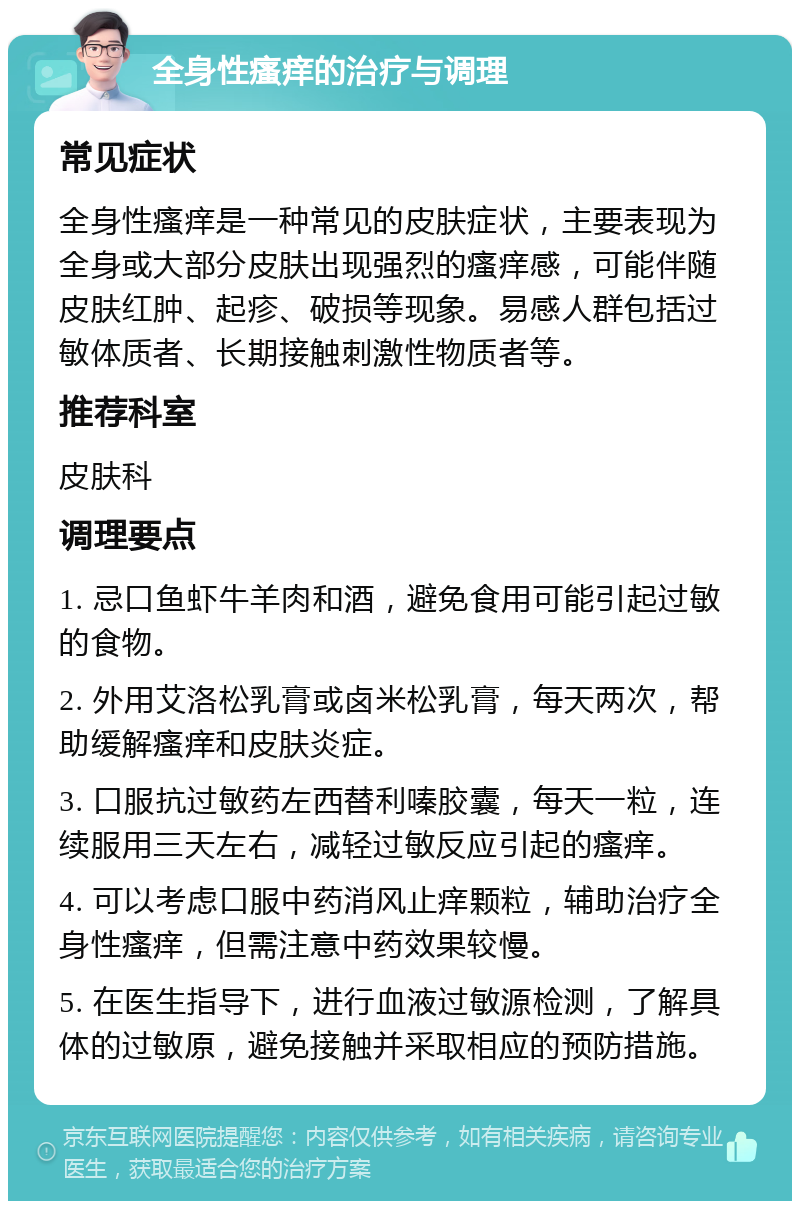 全身性瘙痒的治疗与调理 常见症状 全身性瘙痒是一种常见的皮肤症状，主要表现为全身或大部分皮肤出现强烈的瘙痒感，可能伴随皮肤红肿、起疹、破损等现象。易感人群包括过敏体质者、长期接触刺激性物质者等。 推荐科室 皮肤科 调理要点 1. 忌口鱼虾牛羊肉和酒，避免食用可能引起过敏的食物。 2. 外用艾洛松乳膏或卤米松乳膏，每天两次，帮助缓解瘙痒和皮肤炎症。 3. 口服抗过敏药左西替利嗪胶囊，每天一粒，连续服用三天左右，减轻过敏反应引起的瘙痒。 4. 可以考虑口服中药消风止痒颗粒，辅助治疗全身性瘙痒，但需注意中药效果较慢。 5. 在医生指导下，进行血液过敏源检测，了解具体的过敏原，避免接触并采取相应的预防措施。