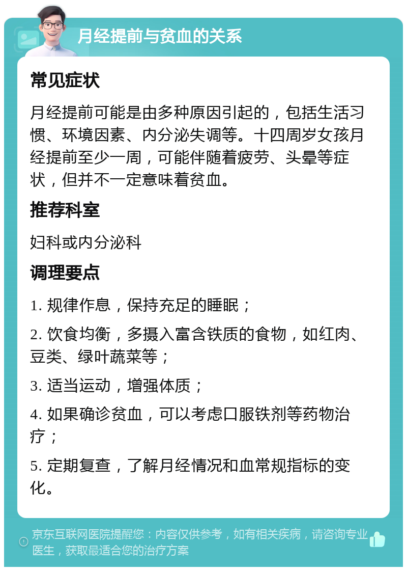 月经提前与贫血的关系 常见症状 月经提前可能是由多种原因引起的，包括生活习惯、环境因素、内分泌失调等。十四周岁女孩月经提前至少一周，可能伴随着疲劳、头晕等症状，但并不一定意味着贫血。 推荐科室 妇科或内分泌科 调理要点 1. 规律作息，保持充足的睡眠； 2. 饮食均衡，多摄入富含铁质的食物，如红肉、豆类、绿叶蔬菜等； 3. 适当运动，增强体质； 4. 如果确诊贫血，可以考虑口服铁剂等药物治疗； 5. 定期复查，了解月经情况和血常规指标的变化。