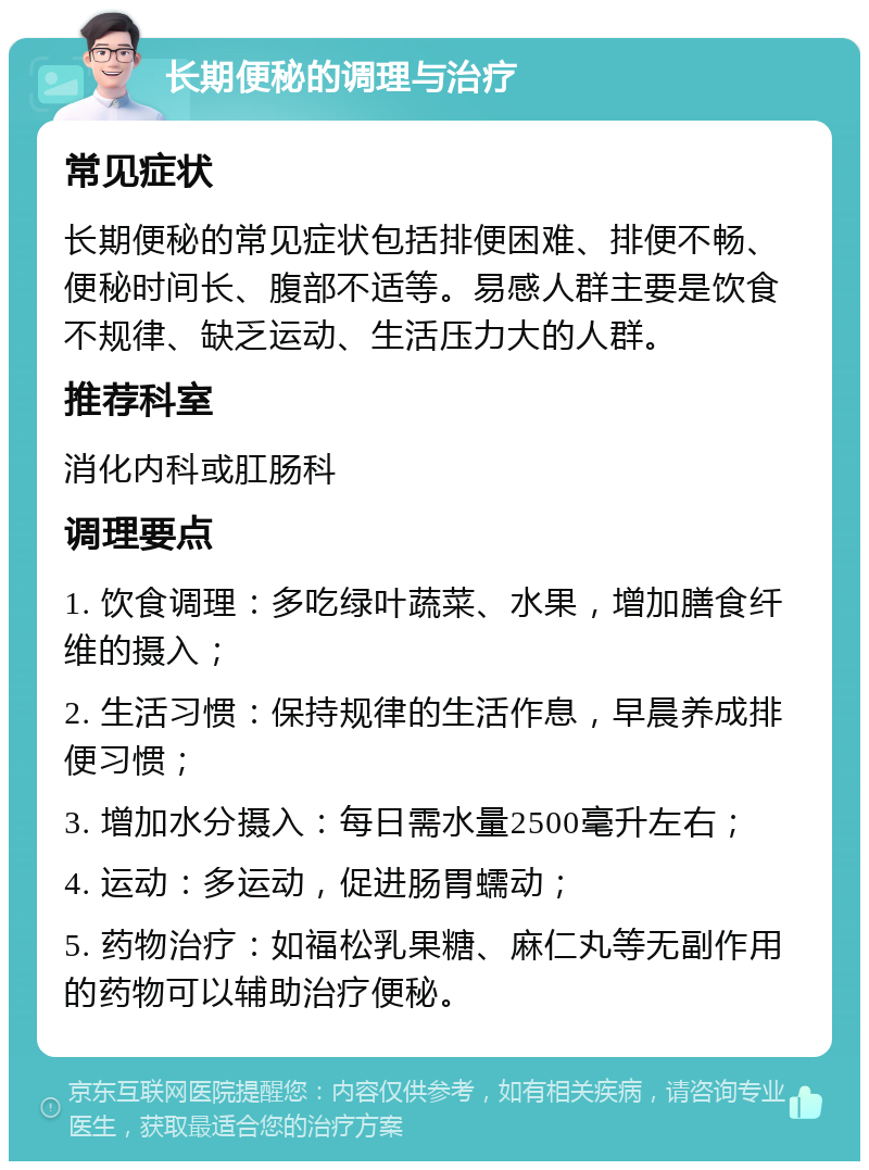 长期便秘的调理与治疗 常见症状 长期便秘的常见症状包括排便困难、排便不畅、便秘时间长、腹部不适等。易感人群主要是饮食不规律、缺乏运动、生活压力大的人群。 推荐科室 消化内科或肛肠科 调理要点 1. 饮食调理：多吃绿叶蔬菜、水果，增加膳食纤维的摄入； 2. 生活习惯：保持规律的生活作息，早晨养成排便习惯； 3. 增加水分摄入：每日需水量2500毫升左右； 4. 运动：多运动，促进肠胃蠕动； 5. 药物治疗：如福松乳果糖、麻仁丸等无副作用的药物可以辅助治疗便秘。