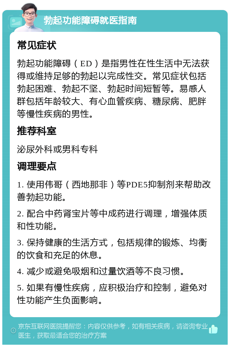 勃起功能障碍就医指南 常见症状 勃起功能障碍（ED）是指男性在性生活中无法获得或维持足够的勃起以完成性交。常见症状包括勃起困难、勃起不坚、勃起时间短暂等。易感人群包括年龄较大、有心血管疾病、糖尿病、肥胖等慢性疾病的男性。 推荐科室 泌尿外科或男科专科 调理要点 1. 使用伟哥（西地那非）等PDE5抑制剂来帮助改善勃起功能。 2. 配合中药肾宝片等中成药进行调理，增强体质和性功能。 3. 保持健康的生活方式，包括规律的锻炼、均衡的饮食和充足的休息。 4. 减少或避免吸烟和过量饮酒等不良习惯。 5. 如果有慢性疾病，应积极治疗和控制，避免对性功能产生负面影响。