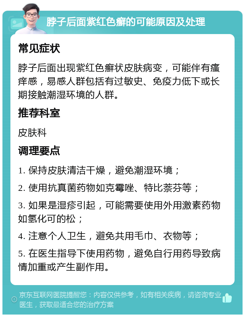 脖子后面紫红色癣的可能原因及处理 常见症状 脖子后面出现紫红色癣状皮肤病变，可能伴有瘙痒感，易感人群包括有过敏史、免疫力低下或长期接触潮湿环境的人群。 推荐科室 皮肤科 调理要点 1. 保持皮肤清洁干燥，避免潮湿环境； 2. 使用抗真菌药物如克霉唑、特比萘芬等； 3. 如果是湿疹引起，可能需要使用外用激素药物如氢化可的松； 4. 注意个人卫生，避免共用毛巾、衣物等； 5. 在医生指导下使用药物，避免自行用药导致病情加重或产生副作用。