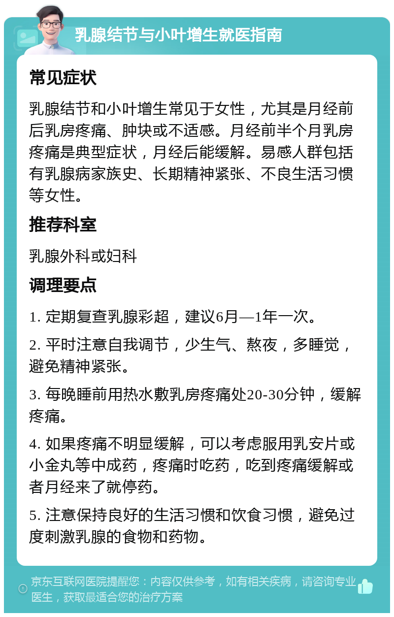 乳腺结节与小叶增生就医指南 常见症状 乳腺结节和小叶增生常见于女性，尤其是月经前后乳房疼痛、肿块或不适感。月经前半个月乳房疼痛是典型症状，月经后能缓解。易感人群包括有乳腺病家族史、长期精神紧张、不良生活习惯等女性。 推荐科室 乳腺外科或妇科 调理要点 1. 定期复查乳腺彩超，建议6月—1年一次。 2. 平时注意自我调节，少生气、熬夜，多睡觉，避免精神紧张。 3. 每晚睡前用热水敷乳房疼痛处20-30分钟，缓解疼痛。 4. 如果疼痛不明显缓解，可以考虑服用乳安片或小金丸等中成药，疼痛时吃药，吃到疼痛缓解或者月经来了就停药。 5. 注意保持良好的生活习惯和饮食习惯，避免过度刺激乳腺的食物和药物。