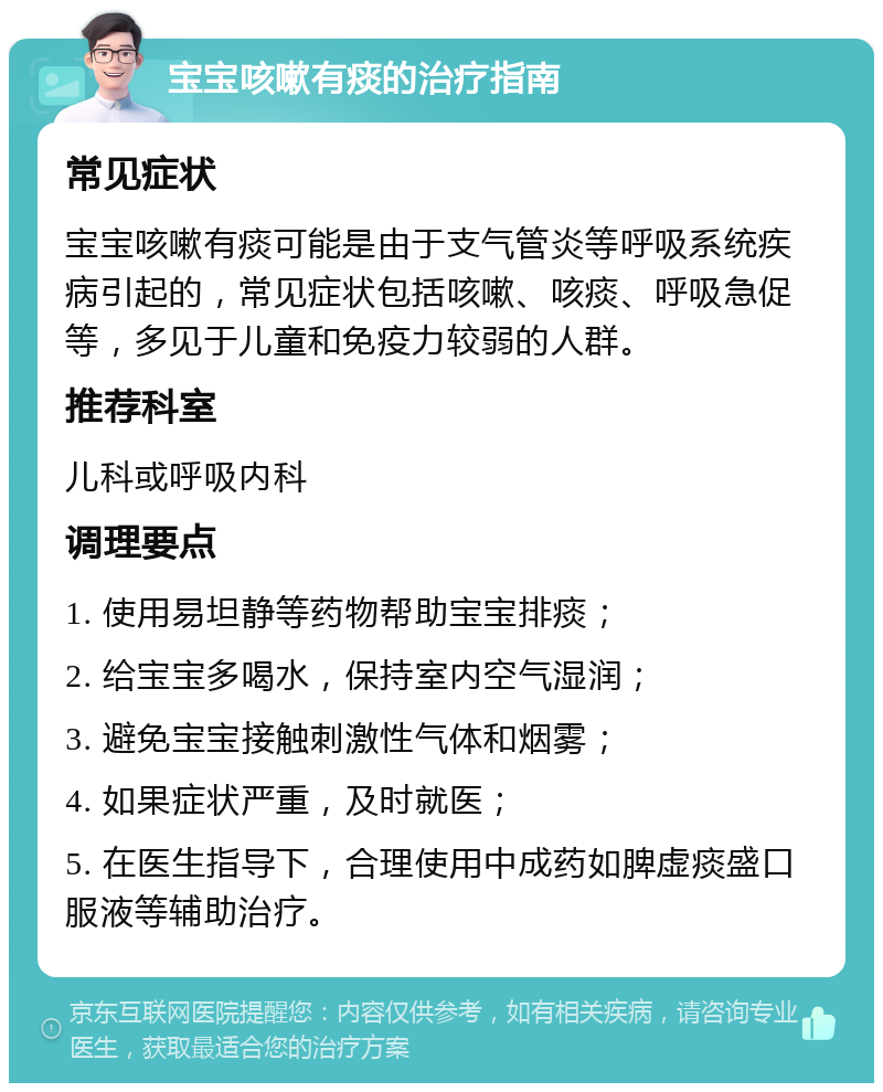 宝宝咳嗽有痰的治疗指南 常见症状 宝宝咳嗽有痰可能是由于支气管炎等呼吸系统疾病引起的，常见症状包括咳嗽、咳痰、呼吸急促等，多见于儿童和免疫力较弱的人群。 推荐科室 儿科或呼吸内科 调理要点 1. 使用易坦静等药物帮助宝宝排痰； 2. 给宝宝多喝水，保持室内空气湿润； 3. 避免宝宝接触刺激性气体和烟雾； 4. 如果症状严重，及时就医； 5. 在医生指导下，合理使用中成药如脾虚痰盛口服液等辅助治疗。