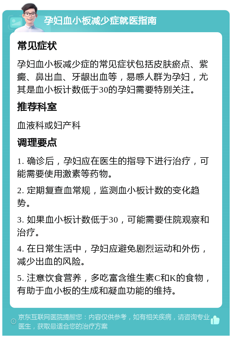 孕妇血小板减少症就医指南 常见症状 孕妇血小板减少症的常见症状包括皮肤瘀点、紫癜、鼻出血、牙龈出血等，易感人群为孕妇，尤其是血小板计数低于30的孕妇需要特别关注。 推荐科室 血液科或妇产科 调理要点 1. 确诊后，孕妇应在医生的指导下进行治疗，可能需要使用激素等药物。 2. 定期复查血常规，监测血小板计数的变化趋势。 3. 如果血小板计数低于30，可能需要住院观察和治疗。 4. 在日常生活中，孕妇应避免剧烈运动和外伤，减少出血的风险。 5. 注意饮食营养，多吃富含维生素C和K的食物，有助于血小板的生成和凝血功能的维持。