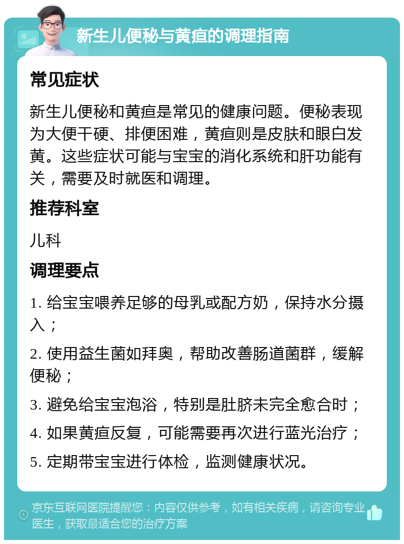 新生儿便秘与黄疸的调理指南 常见症状 新生儿便秘和黄疸是常见的健康问题。便秘表现为大便干硬、排便困难，黄疸则是皮肤和眼白发黄。这些症状可能与宝宝的消化系统和肝功能有关，需要及时就医和调理。 推荐科室 儿科 调理要点 1. 给宝宝喂养足够的母乳或配方奶，保持水分摄入； 2. 使用益生菌如拜奥，帮助改善肠道菌群，缓解便秘； 3. 避免给宝宝泡浴，特别是肚脐未完全愈合时； 4. 如果黄疸反复，可能需要再次进行蓝光治疗； 5. 定期带宝宝进行体检，监测健康状况。