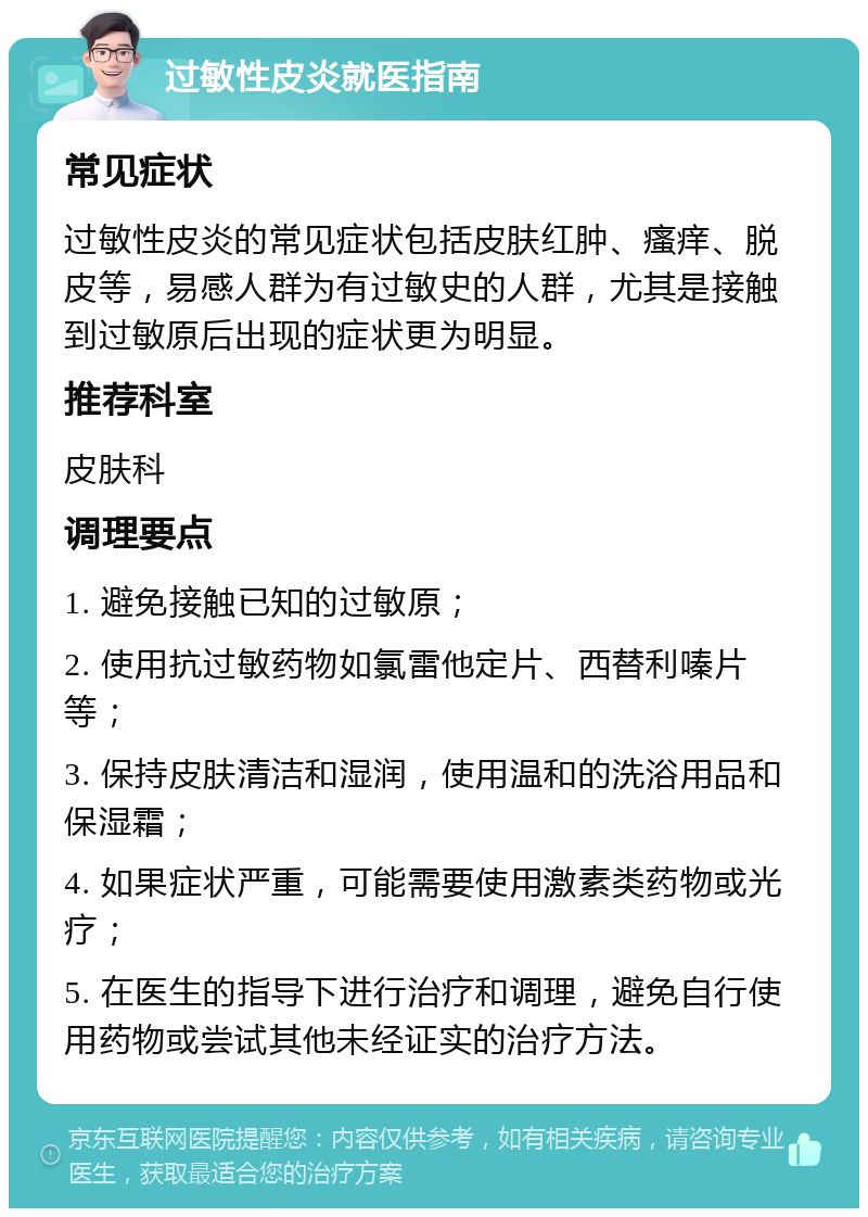 过敏性皮炎就医指南 常见症状 过敏性皮炎的常见症状包括皮肤红肿、瘙痒、脱皮等，易感人群为有过敏史的人群，尤其是接触到过敏原后出现的症状更为明显。 推荐科室 皮肤科 调理要点 1. 避免接触已知的过敏原； 2. 使用抗过敏药物如氯雷他定片、西替利嗪片等； 3. 保持皮肤清洁和湿润，使用温和的洗浴用品和保湿霜； 4. 如果症状严重，可能需要使用激素类药物或光疗； 5. 在医生的指导下进行治疗和调理，避免自行使用药物或尝试其他未经证实的治疗方法。