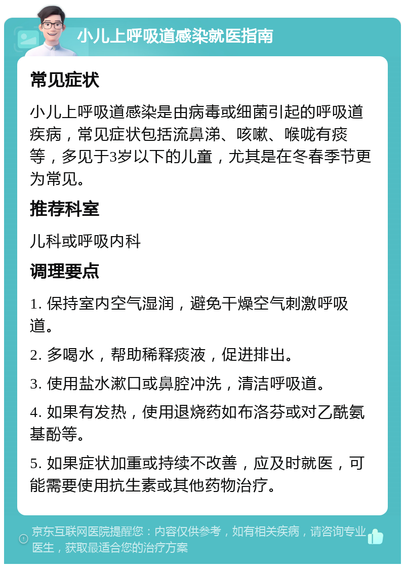 小儿上呼吸道感染就医指南 常见症状 小儿上呼吸道感染是由病毒或细菌引起的呼吸道疾病，常见症状包括流鼻涕、咳嗽、喉咙有痰等，多见于3岁以下的儿童，尤其是在冬春季节更为常见。 推荐科室 儿科或呼吸内科 调理要点 1. 保持室内空气湿润，避免干燥空气刺激呼吸道。 2. 多喝水，帮助稀释痰液，促进排出。 3. 使用盐水漱口或鼻腔冲洗，清洁呼吸道。 4. 如果有发热，使用退烧药如布洛芬或对乙酰氨基酚等。 5. 如果症状加重或持续不改善，应及时就医，可能需要使用抗生素或其他药物治疗。