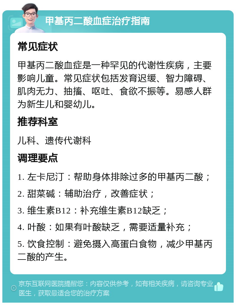 甲基丙二酸血症治疗指南 常见症状 甲基丙二酸血症是一种罕见的代谢性疾病，主要影响儿童。常见症状包括发育迟缓、智力障碍、肌肉无力、抽搐、呕吐、食欲不振等。易感人群为新生儿和婴幼儿。 推荐科室 儿科、遗传代谢科 调理要点 1. 左卡尼汀：帮助身体排除过多的甲基丙二酸； 2. 甜菜碱：辅助治疗，改善症状； 3. 维生素B12：补充维生素B12缺乏； 4. 叶酸：如果有叶酸缺乏，需要适量补充； 5. 饮食控制：避免摄入高蛋白食物，减少甲基丙二酸的产生。