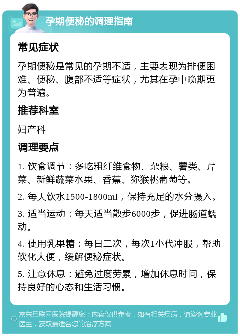 孕期便秘的调理指南 常见症状 孕期便秘是常见的孕期不适，主要表现为排便困难、便秘、腹部不适等症状，尤其在孕中晚期更为普遍。 推荐科室 妇产科 调理要点 1. 饮食调节：多吃粗纤维食物、杂粮、薯类、芹菜、新鲜蔬菜水果、香蕉、狝猴桃葡萄等。 2. 每天饮水1500-1800ml，保持充足的水分摄入。 3. 适当运动：每天适当散步6000步，促进肠道蠕动。 4. 使用乳果糖：每日二次，每次1小代冲服，帮助软化大便，缓解便秘症状。 5. 注意休息：避免过度劳累，增加休息时间，保持良好的心态和生活习惯。