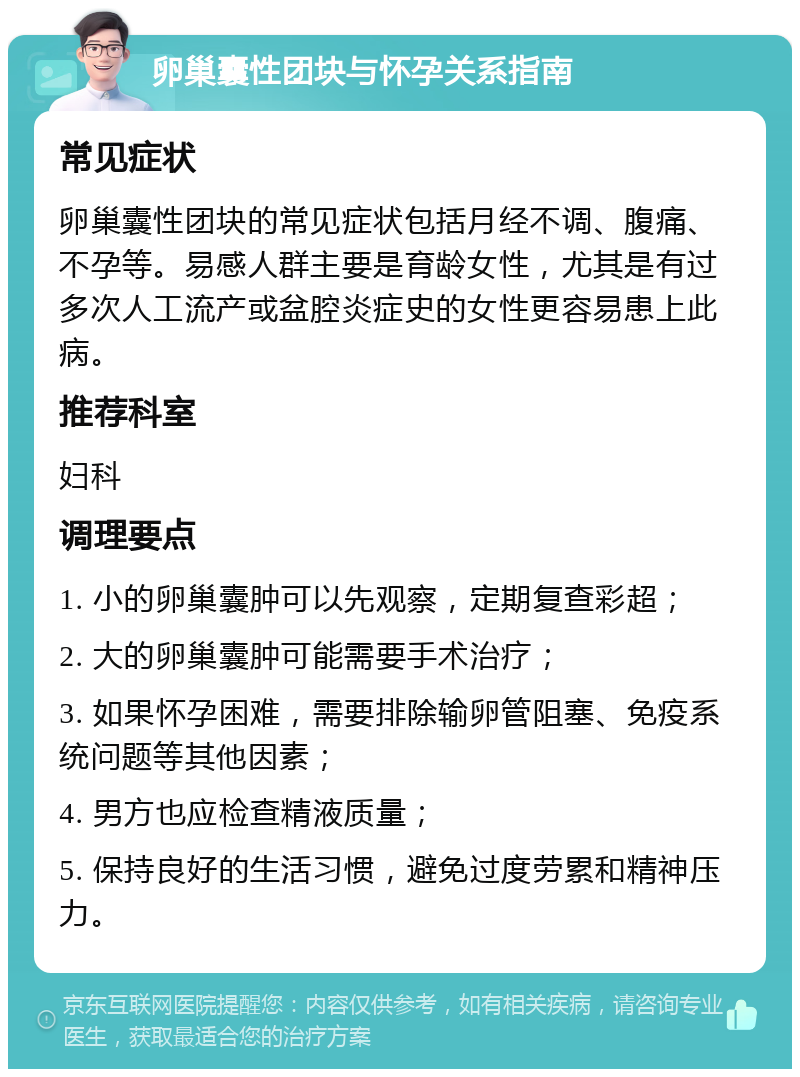 卵巢囊性团块与怀孕关系指南 常见症状 卵巢囊性团块的常见症状包括月经不调、腹痛、不孕等。易感人群主要是育龄女性，尤其是有过多次人工流产或盆腔炎症史的女性更容易患上此病。 推荐科室 妇科 调理要点 1. 小的卵巢囊肿可以先观察，定期复查彩超； 2. 大的卵巢囊肿可能需要手术治疗； 3. 如果怀孕困难，需要排除输卵管阻塞、免疫系统问题等其他因素； 4. 男方也应检查精液质量； 5. 保持良好的生活习惯，避免过度劳累和精神压力。