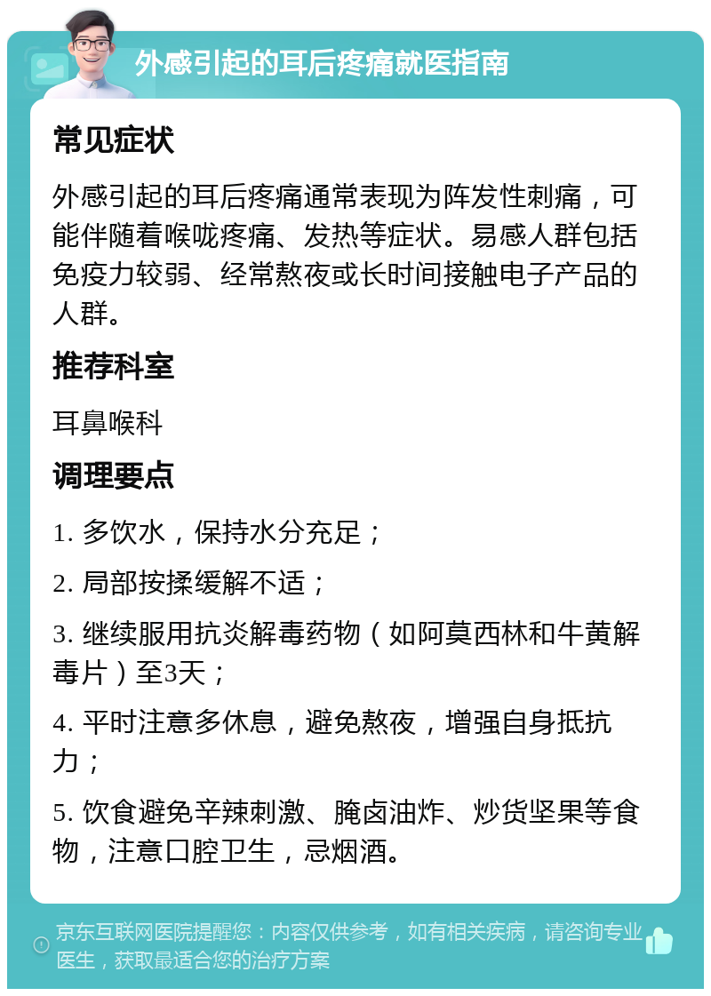 外感引起的耳后疼痛就医指南 常见症状 外感引起的耳后疼痛通常表现为阵发性刺痛，可能伴随着喉咙疼痛、发热等症状。易感人群包括免疫力较弱、经常熬夜或长时间接触电子产品的人群。 推荐科室 耳鼻喉科 调理要点 1. 多饮水，保持水分充足； 2. 局部按揉缓解不适； 3. 继续服用抗炎解毒药物（如阿莫西林和牛黄解毒片）至3天； 4. 平时注意多休息，避免熬夜，增强自身抵抗力； 5. 饮食避免辛辣刺激、腌卤油炸、炒货坚果等食物，注意口腔卫生，忌烟酒。