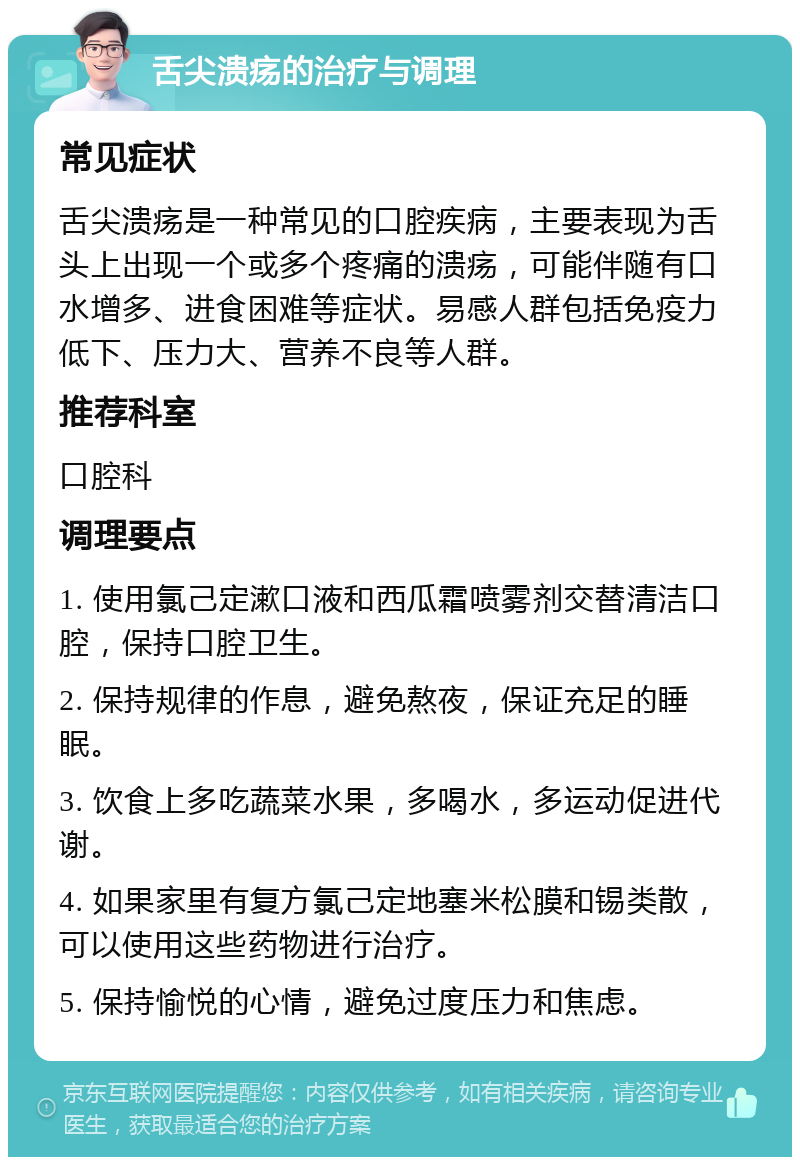 舌尖溃疡的治疗与调理 常见症状 舌尖溃疡是一种常见的口腔疾病，主要表现为舌头上出现一个或多个疼痛的溃疡，可能伴随有口水增多、进食困难等症状。易感人群包括免疫力低下、压力大、营养不良等人群。 推荐科室 口腔科 调理要点 1. 使用氯己定漱口液和西瓜霜喷雾剂交替清洁口腔，保持口腔卫生。 2. 保持规律的作息，避免熬夜，保证充足的睡眠。 3. 饮食上多吃蔬菜水果，多喝水，多运动促进代谢。 4. 如果家里有复方氯己定地塞米松膜和锡类散，可以使用这些药物进行治疗。 5. 保持愉悦的心情，避免过度压力和焦虑。