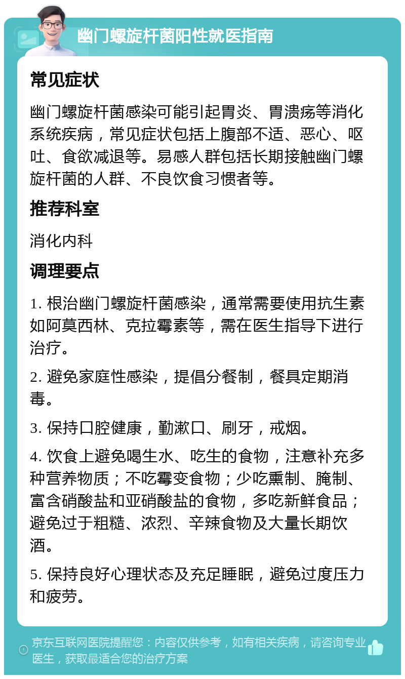 幽门螺旋杆菌阳性就医指南 常见症状 幽门螺旋杆菌感染可能引起胃炎、胃溃疡等消化系统疾病，常见症状包括上腹部不适、恶心、呕吐、食欲减退等。易感人群包括长期接触幽门螺旋杆菌的人群、不良饮食习惯者等。 推荐科室 消化内科 调理要点 1. 根治幽门螺旋杆菌感染，通常需要使用抗生素如阿莫西林、克拉霉素等，需在医生指导下进行治疗。 2. 避免家庭性感染，提倡分餐制，餐具定期消毒。 3. 保持口腔健康，勤漱口、刷牙，戒烟。 4. 饮食上避免喝生水、吃生的食物，注意补充多种营养物质；不吃霉变食物；少吃熏制、腌制、富含硝酸盐和亚硝酸盐的食物，多吃新鲜食品；避免过于粗糙、浓烈、辛辣食物及大量长期饮酒。 5. 保持良好心理状态及充足睡眠，避免过度压力和疲劳。