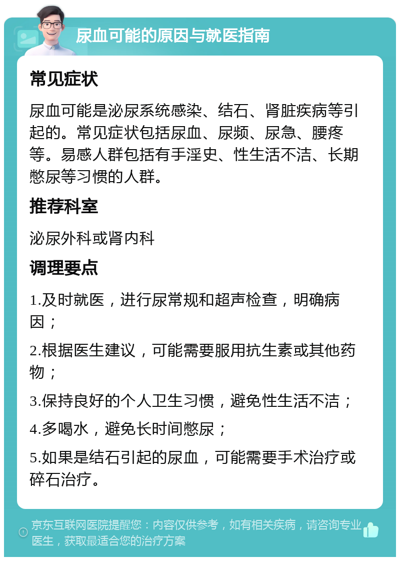 尿血可能的原因与就医指南 常见症状 尿血可能是泌尿系统感染、结石、肾脏疾病等引起的。常见症状包括尿血、尿频、尿急、腰疼等。易感人群包括有手淫史、性生活不洁、长期憋尿等习惯的人群。 推荐科室 泌尿外科或肾内科 调理要点 1.及时就医，进行尿常规和超声检查，明确病因； 2.根据医生建议，可能需要服用抗生素或其他药物； 3.保持良好的个人卫生习惯，避免性生活不洁； 4.多喝水，避免长时间憋尿； 5.如果是结石引起的尿血，可能需要手术治疗或碎石治疗。