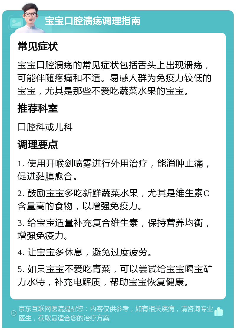 宝宝口腔溃疡调理指南 常见症状 宝宝口腔溃疡的常见症状包括舌头上出现溃疡，可能伴随疼痛和不适。易感人群为免疫力较低的宝宝，尤其是那些不爱吃蔬菜水果的宝宝。 推荐科室 口腔科或儿科 调理要点 1. 使用开喉剑喷雾进行外用治疗，能消肿止痛，促进黏膜愈合。 2. 鼓励宝宝多吃新鲜蔬菜水果，尤其是维生素C含量高的食物，以增强免疫力。 3. 给宝宝适量补充复合维生素，保持营养均衡，增强免疫力。 4. 让宝宝多休息，避免过度疲劳。 5. 如果宝宝不爱吃青菜，可以尝试给宝宝喝宝矿力水特，补充电解质，帮助宝宝恢复健康。