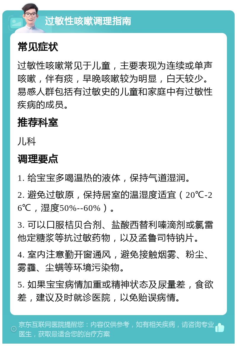 过敏性咳嗽调理指南 常见症状 过敏性咳嗽常见于儿童，主要表现为连续或单声咳嗽，伴有痰，早晚咳嗽较为明显，白天较少。易感人群包括有过敏史的儿童和家庭中有过敏性疾病的成员。 推荐科室 儿科 调理要点 1. 给宝宝多喝温热的液体，保持气道湿润。 2. 避免过敏原，保持居室的温湿度适宜（20℃-26℃，湿度50%--60%）。 3. 可以口服桔贝合剂、盐酸西替利嗪滴剂或氯雷他定糖浆等抗过敏药物，以及孟鲁司特钠片。 4. 室内注意勤开窗通风，避免接触烟雾、粉尘、雾霾、尘螨等环境污染物。 5. 如果宝宝病情加重或精神状态及尿量差，食欲差，建议及时就诊医院，以免贻误病情。