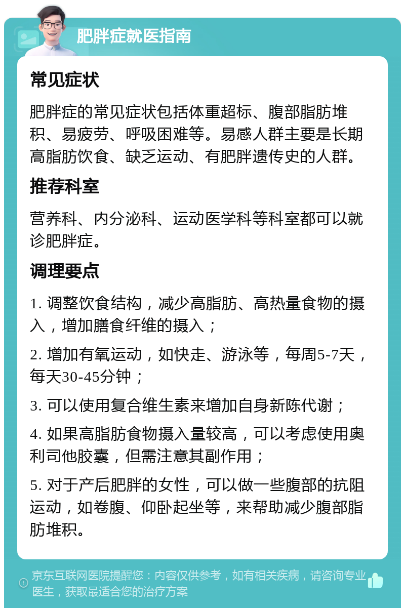 肥胖症就医指南 常见症状 肥胖症的常见症状包括体重超标、腹部脂肪堆积、易疲劳、呼吸困难等。易感人群主要是长期高脂肪饮食、缺乏运动、有肥胖遗传史的人群。 推荐科室 营养科、内分泌科、运动医学科等科室都可以就诊肥胖症。 调理要点 1. 调整饮食结构，减少高脂肪、高热量食物的摄入，增加膳食纤维的摄入； 2. 增加有氧运动，如快走、游泳等，每周5-7天，每天30-45分钟； 3. 可以使用复合维生素来增加自身新陈代谢； 4. 如果高脂肪食物摄入量较高，可以考虑使用奥利司他胶囊，但需注意其副作用； 5. 对于产后肥胖的女性，可以做一些腹部的抗阻运动，如卷腹、仰卧起坐等，来帮助减少腹部脂肪堆积。