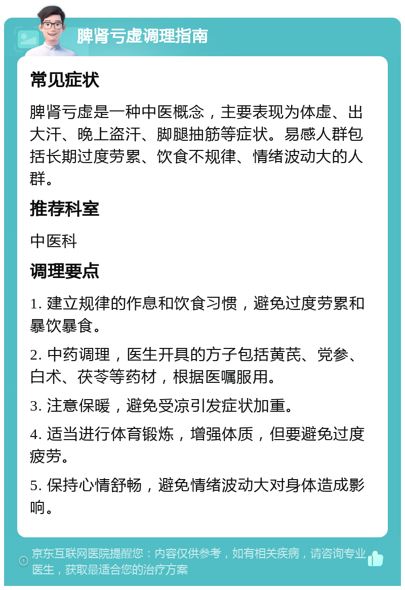 脾肾亏虚调理指南 常见症状 脾肾亏虚是一种中医概念，主要表现为体虚、出大汗、晚上盗汗、脚腿抽筋等症状。易感人群包括长期过度劳累、饮食不规律、情绪波动大的人群。 推荐科室 中医科 调理要点 1. 建立规律的作息和饮食习惯，避免过度劳累和暴饮暴食。 2. 中药调理，医生开具的方子包括黄芪、党参、白术、茯苓等药材，根据医嘱服用。 3. 注意保暖，避免受凉引发症状加重。 4. 适当进行体育锻炼，增强体质，但要避免过度疲劳。 5. 保持心情舒畅，避免情绪波动大对身体造成影响。