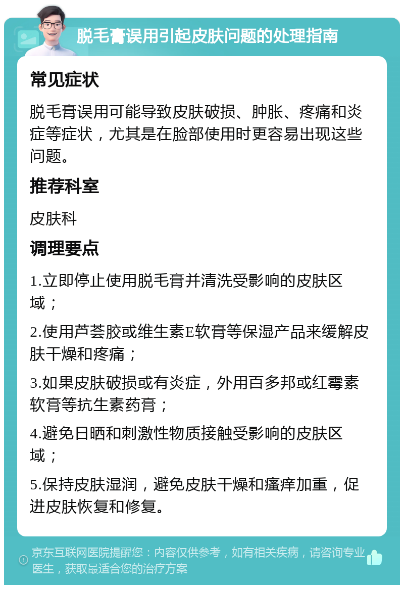 脱毛膏误用引起皮肤问题的处理指南 常见症状 脱毛膏误用可能导致皮肤破损、肿胀、疼痛和炎症等症状，尤其是在脸部使用时更容易出现这些问题。 推荐科室 皮肤科 调理要点 1.立即停止使用脱毛膏并清洗受影响的皮肤区域； 2.使用芦荟胶或维生素E软膏等保湿产品来缓解皮肤干燥和疼痛； 3.如果皮肤破损或有炎症，外用百多邦或红霉素软膏等抗生素药膏； 4.避免日晒和刺激性物质接触受影响的皮肤区域； 5.保持皮肤湿润，避免皮肤干燥和瘙痒加重，促进皮肤恢复和修复。