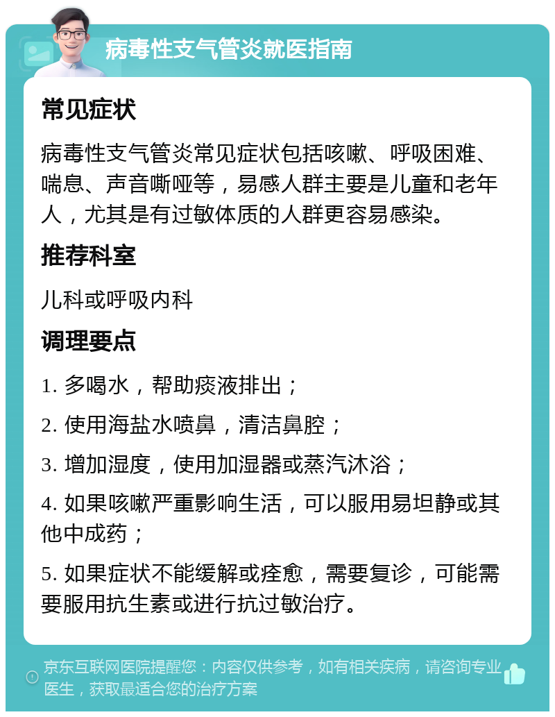 病毒性支气管炎就医指南 常见症状 病毒性支气管炎常见症状包括咳嗽、呼吸困难、喘息、声音嘶哑等，易感人群主要是儿童和老年人，尤其是有过敏体质的人群更容易感染。 推荐科室 儿科或呼吸内科 调理要点 1. 多喝水，帮助痰液排出； 2. 使用海盐水喷鼻，清洁鼻腔； 3. 增加湿度，使用加湿器或蒸汽沐浴； 4. 如果咳嗽严重影响生活，可以服用易坦静或其他中成药； 5. 如果症状不能缓解或痊愈，需要复诊，可能需要服用抗生素或进行抗过敏治疗。