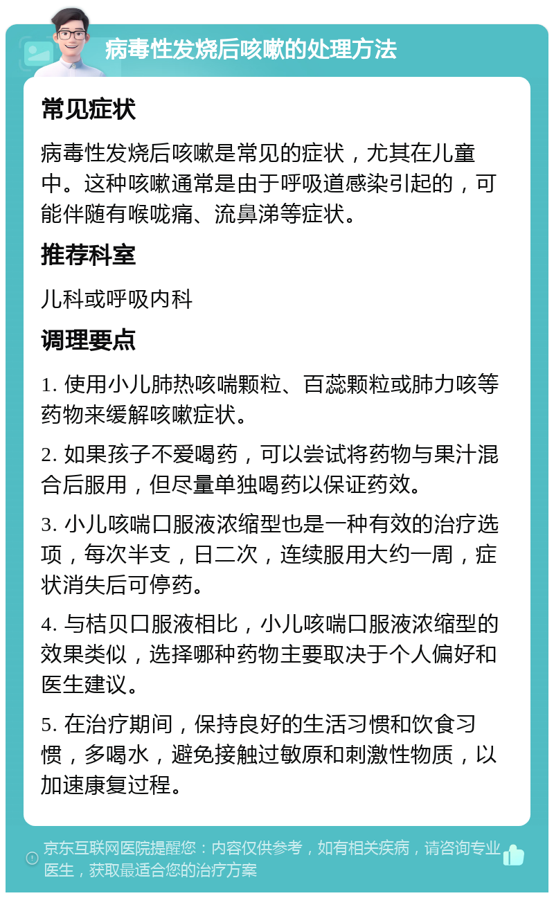 病毒性发烧后咳嗽的处理方法 常见症状 病毒性发烧后咳嗽是常见的症状，尤其在儿童中。这种咳嗽通常是由于呼吸道感染引起的，可能伴随有喉咙痛、流鼻涕等症状。 推荐科室 儿科或呼吸内科 调理要点 1. 使用小儿肺热咳喘颗粒、百蕊颗粒或肺力咳等药物来缓解咳嗽症状。 2. 如果孩子不爱喝药，可以尝试将药物与果汁混合后服用，但尽量单独喝药以保证药效。 3. 小儿咳喘口服液浓缩型也是一种有效的治疗选项，每次半支，日二次，连续服用大约一周，症状消失后可停药。 4. 与桔贝口服液相比，小儿咳喘口服液浓缩型的效果类似，选择哪种药物主要取决于个人偏好和医生建议。 5. 在治疗期间，保持良好的生活习惯和饮食习惯，多喝水，避免接触过敏原和刺激性物质，以加速康复过程。